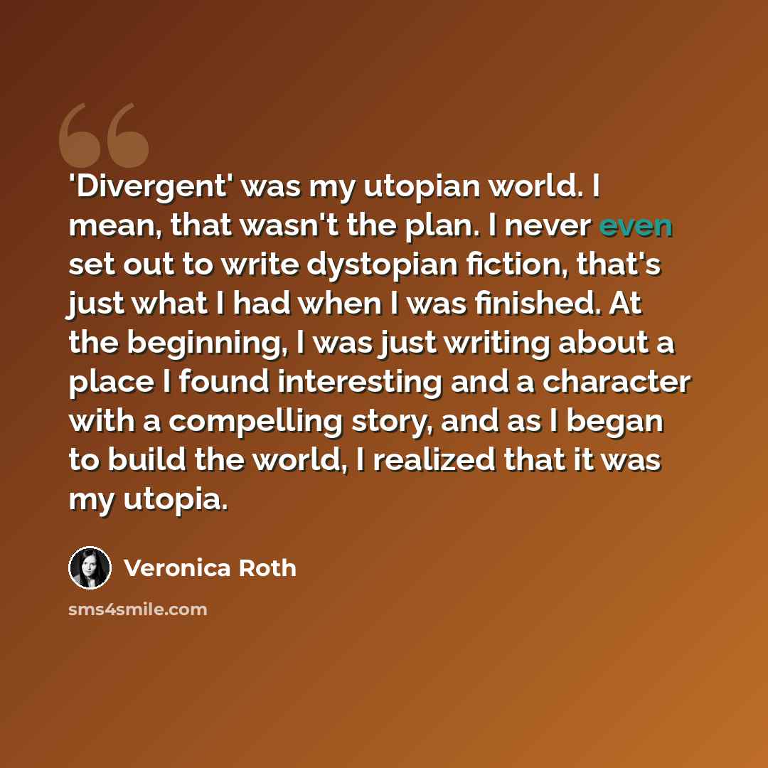 “'Divergent' was my utopian world. I mean, that wasn't the plan. I never even set out to write dystopian fiction, that's just what I had when I was finished. At the beginning, I was just writing about a place I found interesting and a character with a compelling story, and as I began to build the…” quote by Veronica Roth