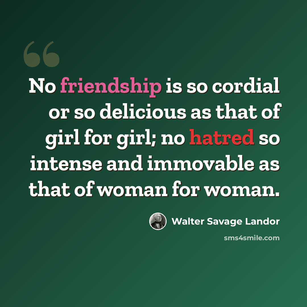 “No friendship is so cordial or so delicious as that of girl for girl; no hatred so intense and immovable as that of woman for woman.” quote by Walter Savage Landor