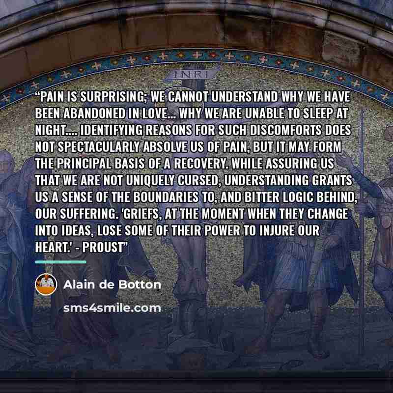 “Pain is surprising; we cannot understand why we have been abandoned in love... why we are unable to sleep at night… Identifying reasons for such discomforts does not spectacularly absolve us of pain, but it may form the principal basis of a recovery. While assuring us that we are not uniquely…” quote by Alain de Botton