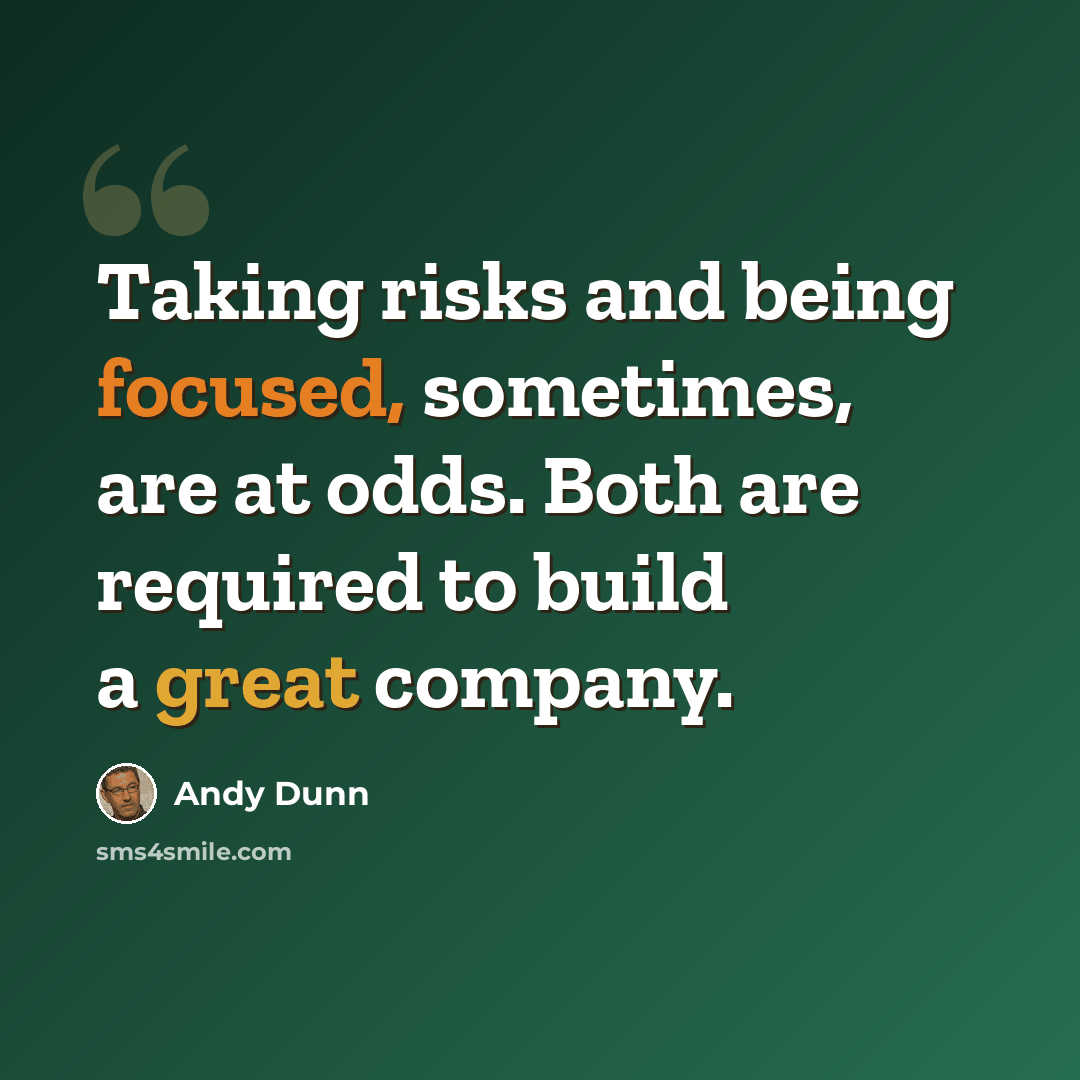 “Taking risks and being focused, sometimes, are at odds. Both are required to build a great company.” quote by Andy Dunn