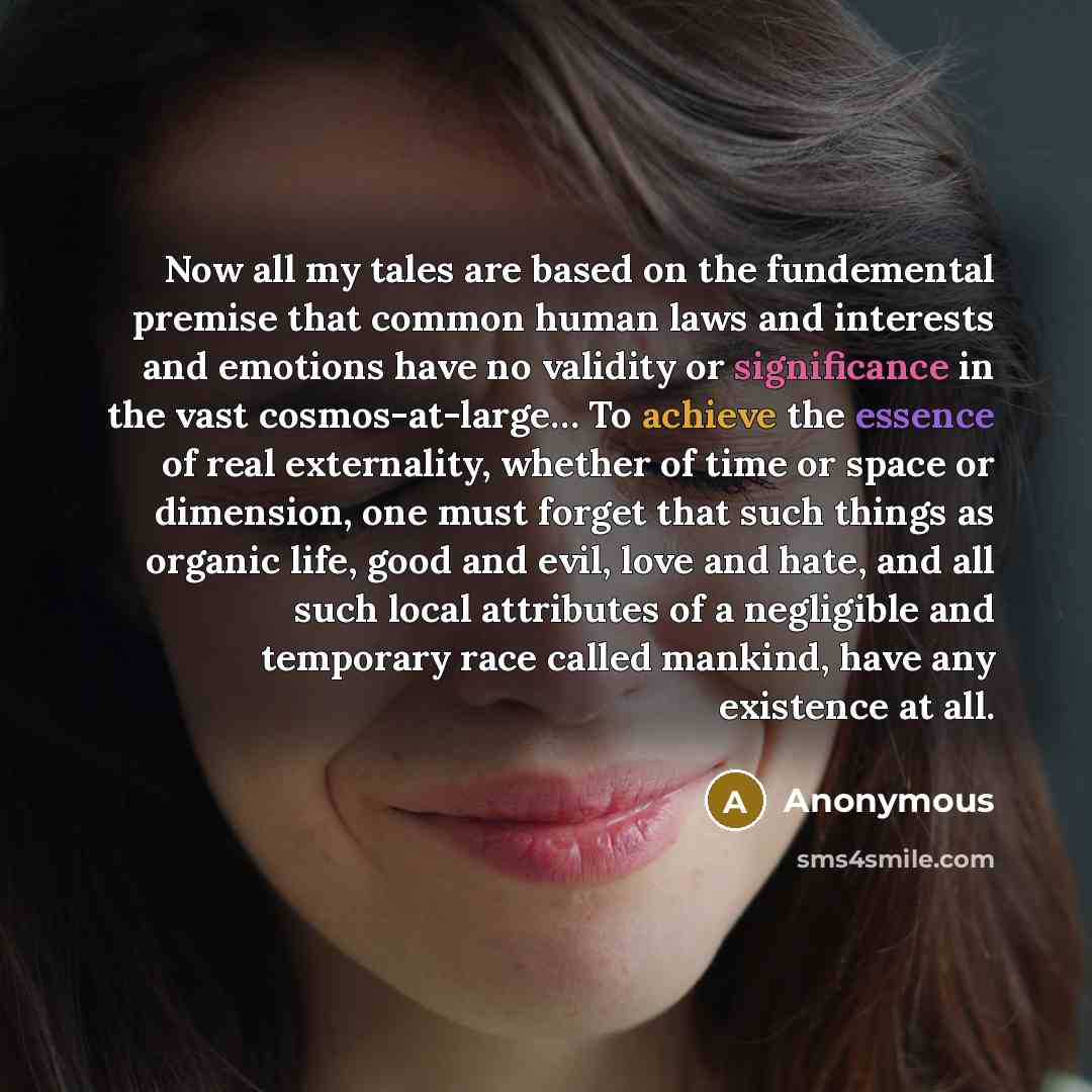 “Now all my tales are based on the fundemental premise that common human laws and interests and emotions have no validity or significance in the vast cosmos-at-large… To achieve the essence of real externality, whether of time or space or dimension, one must forget that such things as organic life…” quote by Anonymous