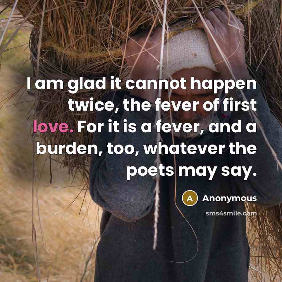 “I am glad it cannot happen twice, the fever of first love. For it is a fever, and a burden, too, whatever the poets may say.” quote by Anonymous