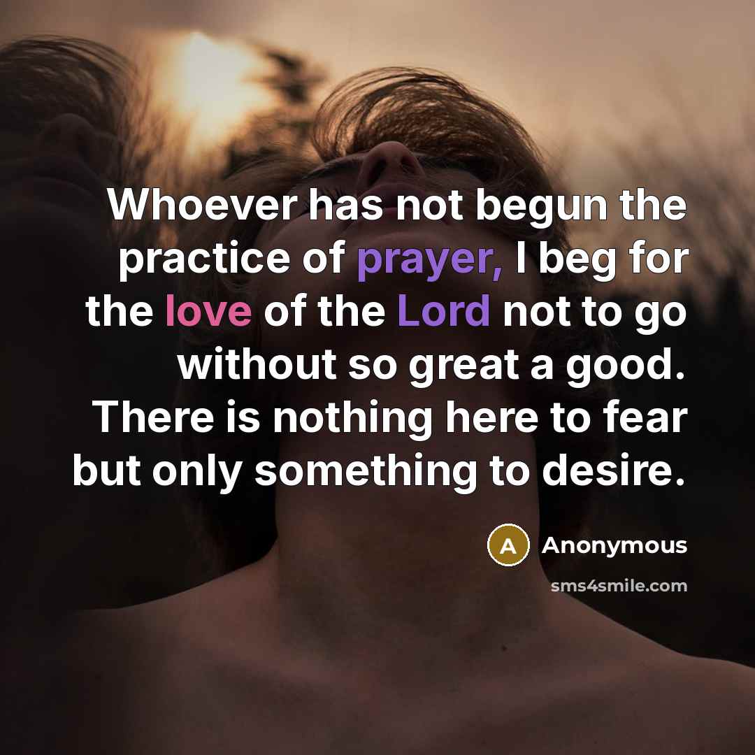 “Whoever has not begun the practice of prayer, I beg for the love of the Lord not to go without so great a good. There is nothing here to fear but only something to desire.” quote by Anonymous