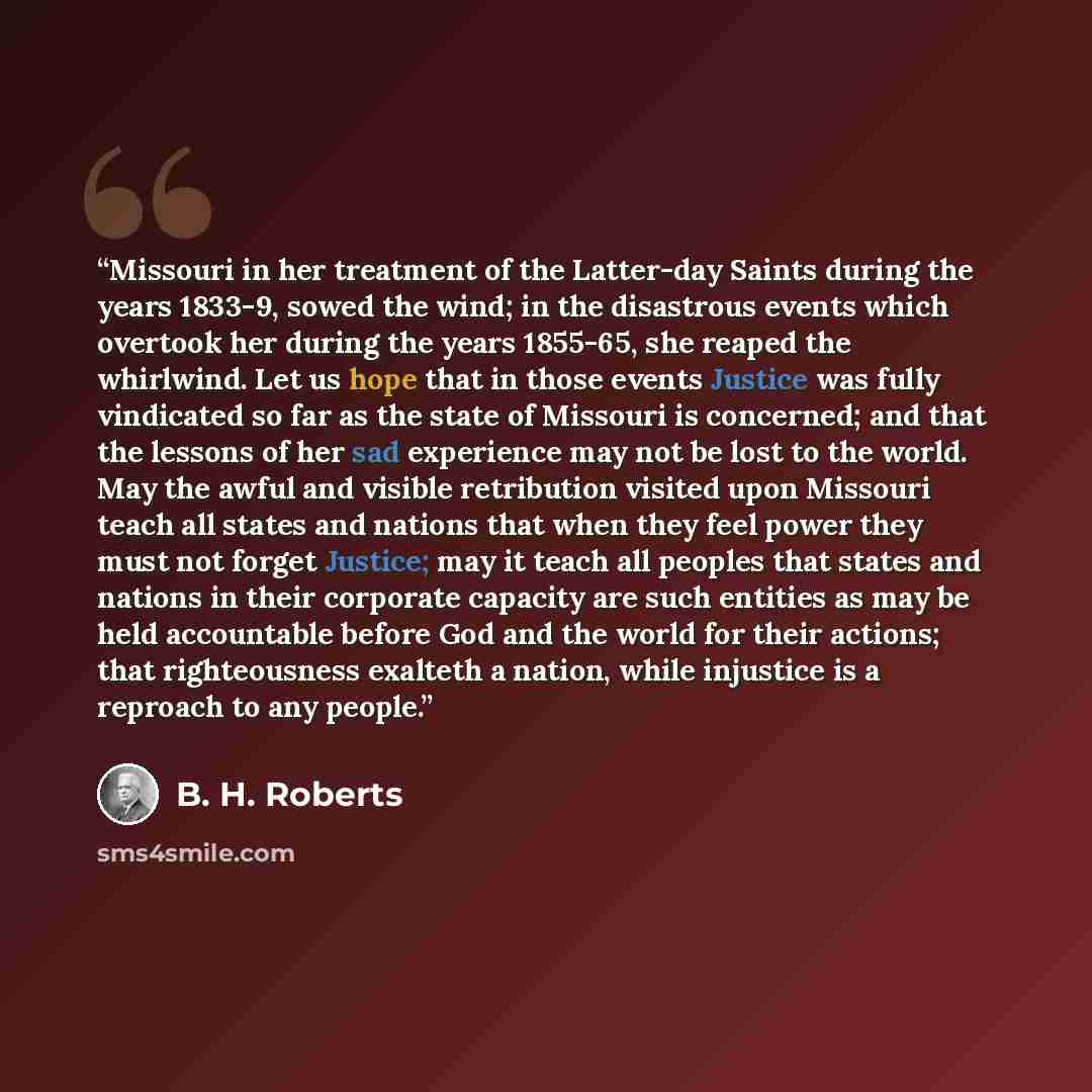 “Missouri in her treatment of the Latter-day Saints during the years 1833-9, sowed the wind; in the disastrous events which overtook her during the years 1855-65, she reaped the whirlwind. Let us hope that in those events Justice was fully vindicated so far as the state of Missouri is concerned…” quote by B. H. Roberts