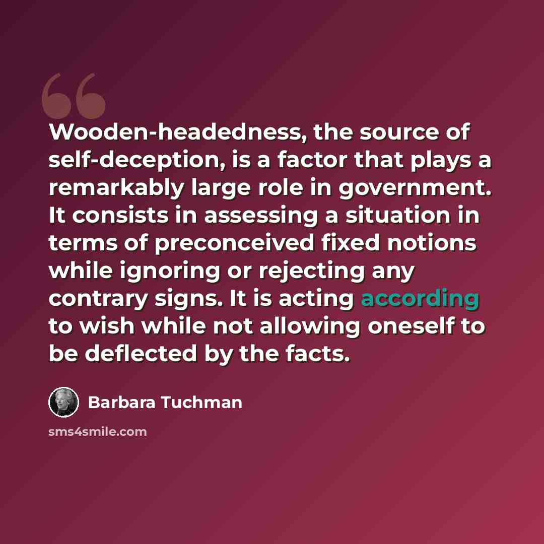 “Wooden-headedness, the source of self-deception, is a factor that plays a remarkably large role in government. It consists in assessing a situation in terms of preconceived fixed notions while ignoring or rejecting any contrary signs. It is acting according to wish while not allowing oneself to be…” quote by Barbara Tuchman