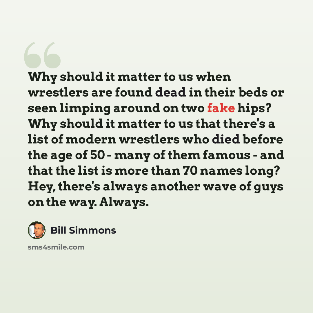 “Why should it matter to us when wrestlers are found dead in their beds or seen limping around on two fake hips? Why should it matter to us that there's a list of modern wrestlers who died before the age of 50 - many of them famous - and that the list is more than 70 names long? Hey, there's always…” quote by Bill Simmons