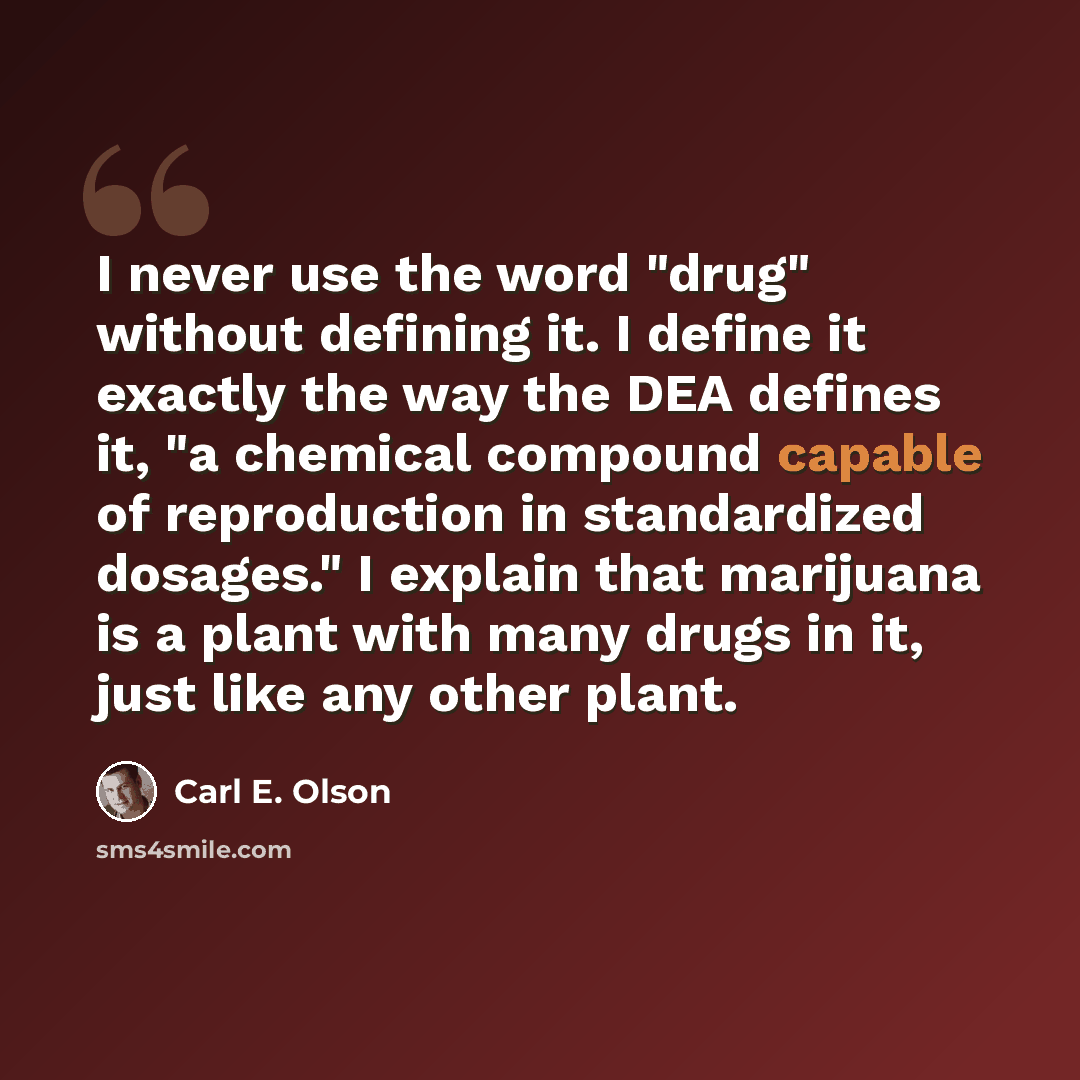 “I never use the word "drug" without defining it. I define it exactly the way the DEA defines it, "a chemical compound capable of reproduction in standardized dosages." I explain that marijuana is a plant with many drugs in it, just like any other plant.” quote by Carl E. Olson