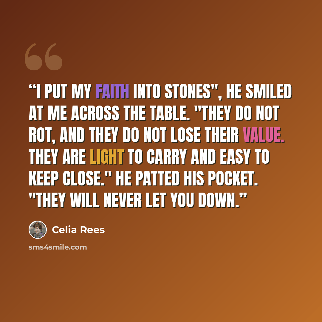 “I put my faith into stones", he smiled at me across the table. "They do not rot, and they do not lose their value. They are light to carry and easy to keep close." He patted his pocket. "They will never let you down.” quote by Celia Rees