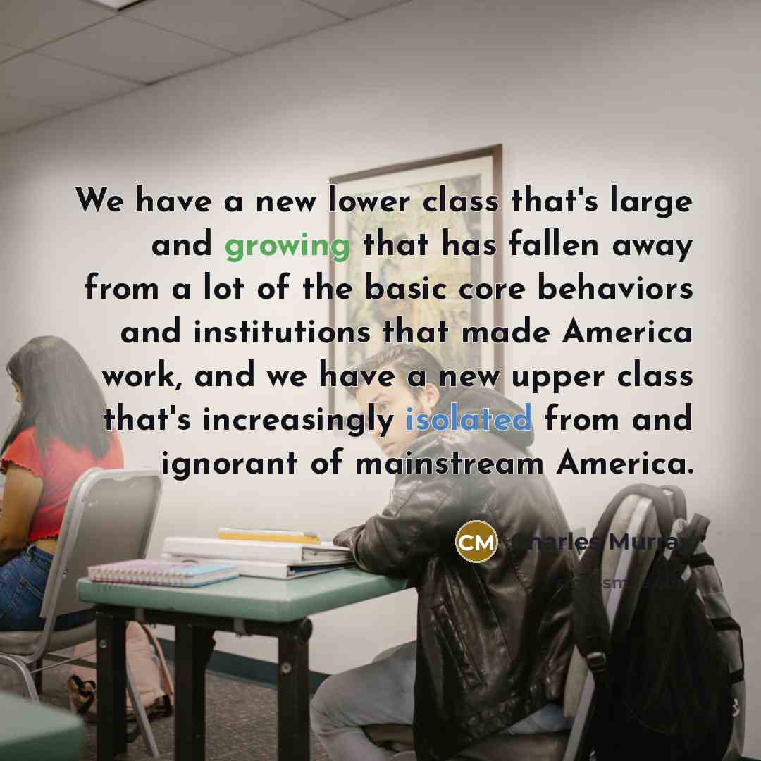 “We have a new lower class that's large and growing that has fallen away from a lot of the basic core behaviors and institutions that made America work, and we have a new upper class that's increasingly isolated from and ignorant of mainstream America.” quote by Charles Murray