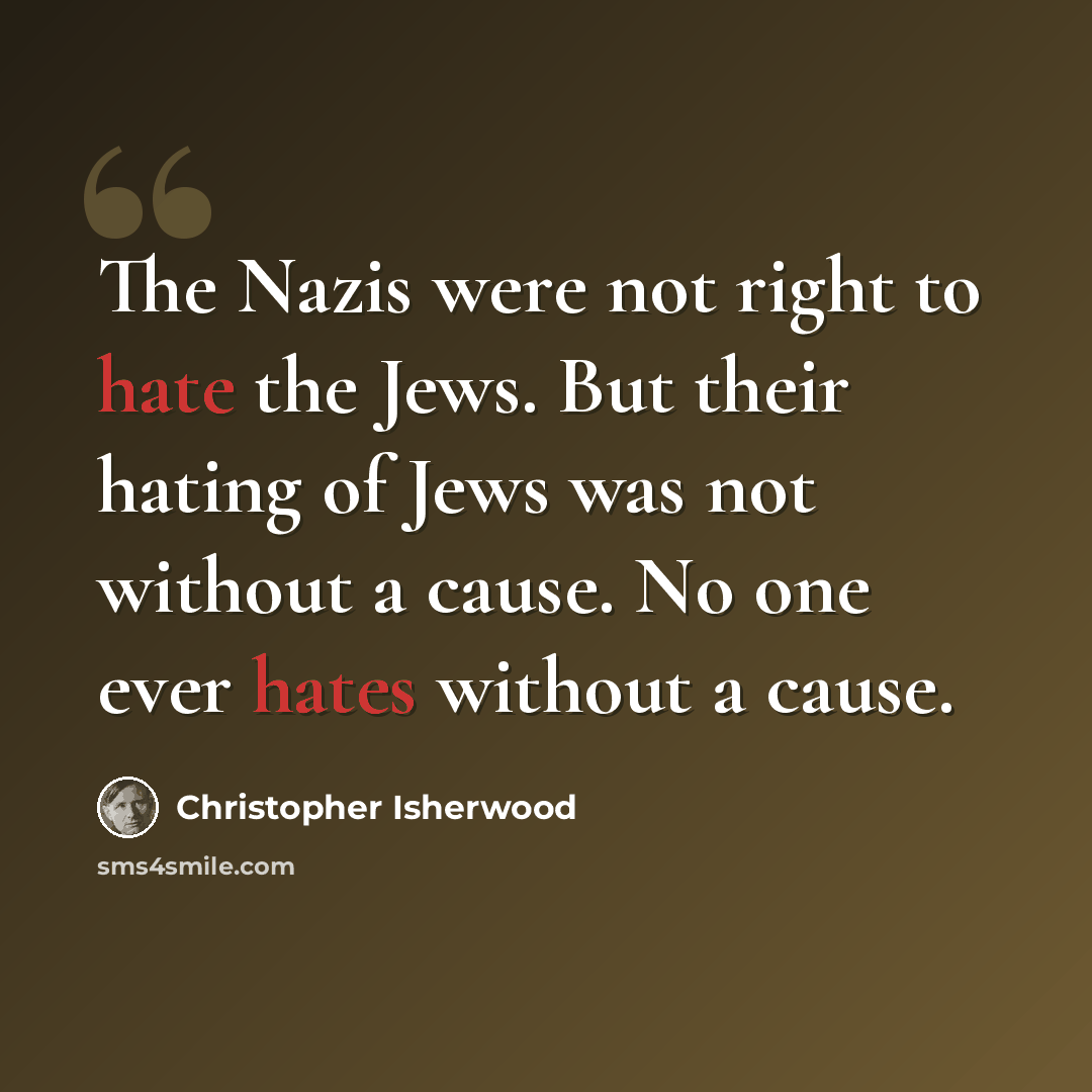 “The Nazis were not right to hate the Jews. But their hating of Jews was not without a cause. No one ever hates without a cause.” quote by Christopher Isherwood