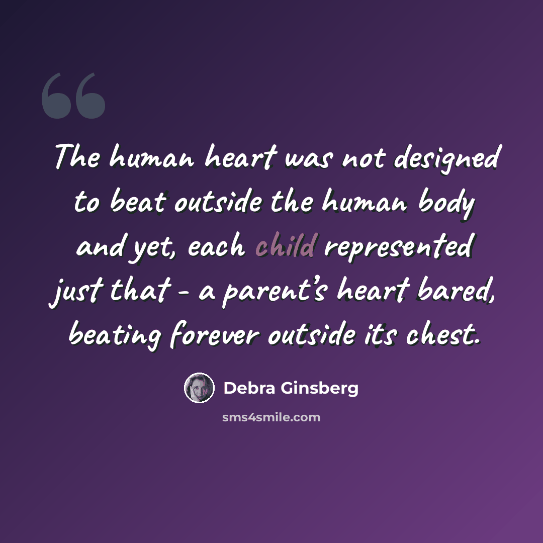 “The human heart was not designed to beat outside the human body and yet, each child represented just that - a parent’s heart bared, beating forever outside its chest.” quote by Debra Ginsberg
