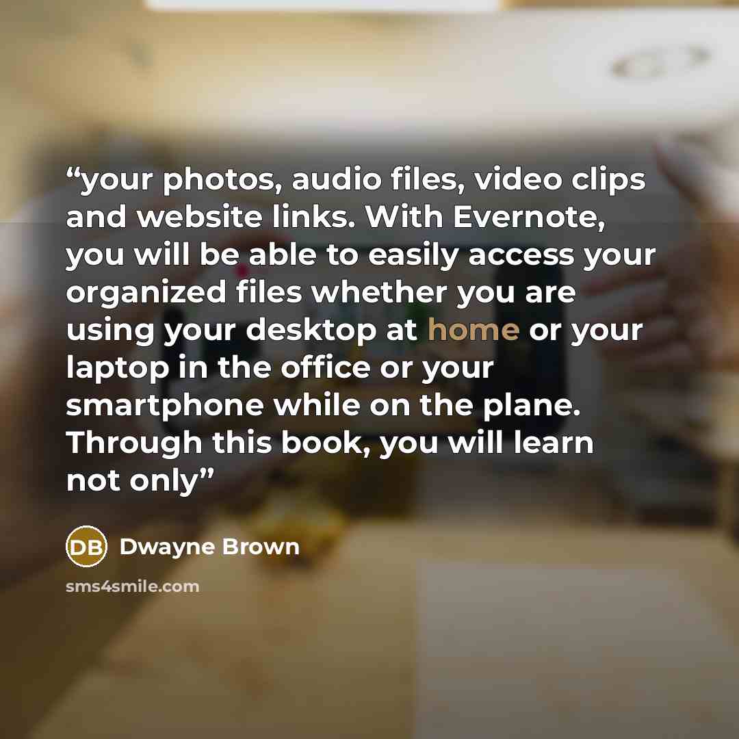 “your photos, audio files, video clips and website links. With Evernote, you will be able to easily access your organized files whether you are using your desktop at home or your laptop in the office or your smartphone while on the plane. Through this book, you will learn not only” quote by Dwayne Brown
