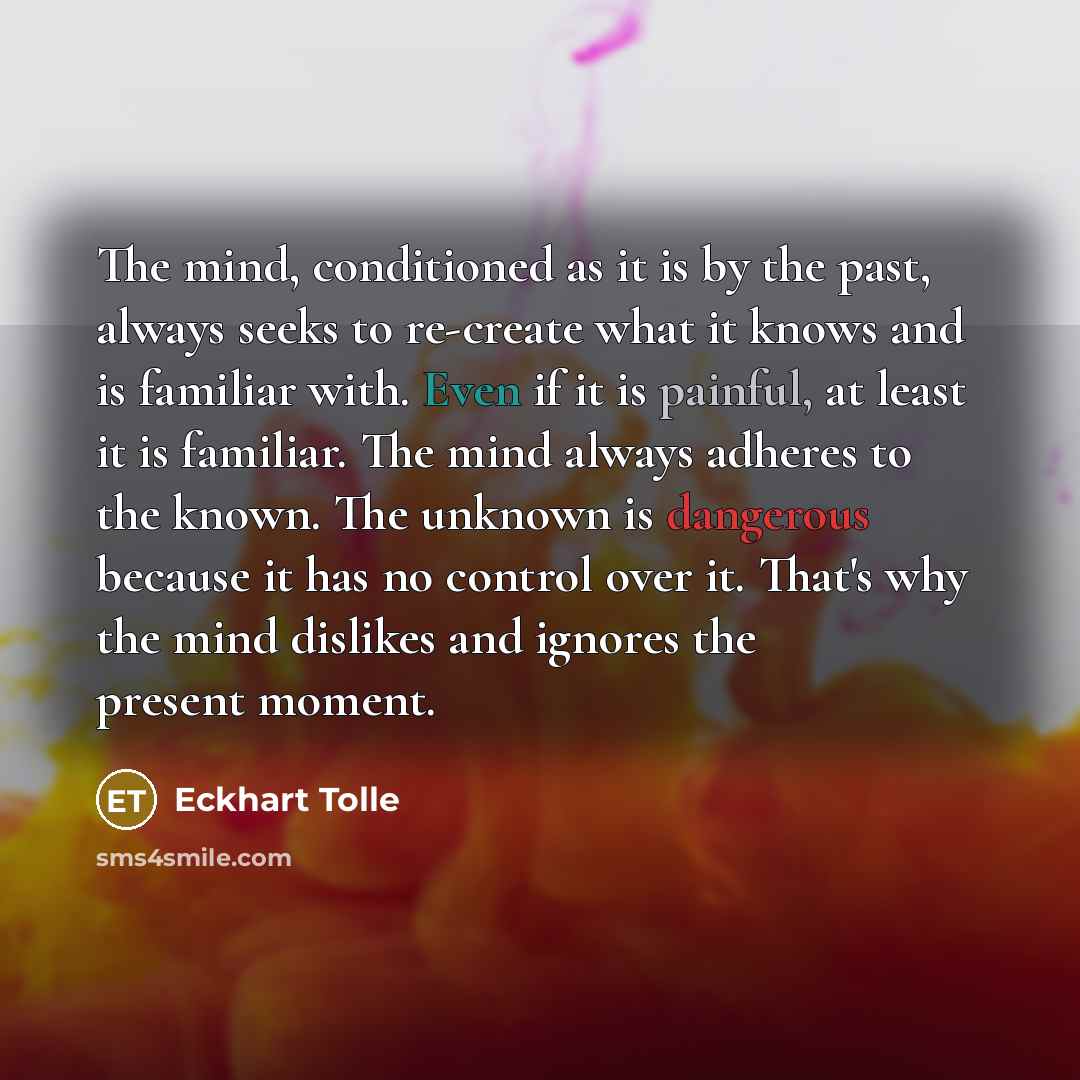 “The mind, conditioned as it is by the past, always seeks to re-create what it knows and is familiar with. Even if it is painful, at least it is familiar. The mind always adheres to the known. The unknown is dangerous because it has no control over it. That's why the mind dislikes and ignores the…” quote by Eckhart Tolle