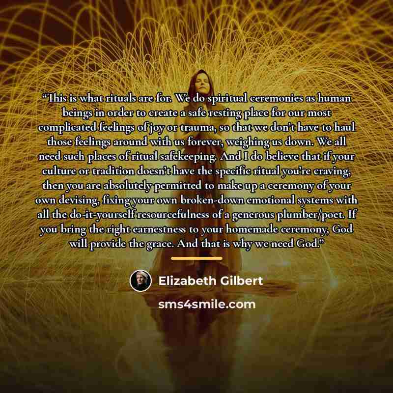 “This is what rituals are for. We do spiritual ceremonies as human beings in order to create a safe resting place for our most complicated feelings of joy or trauma, so that we don’t have to haul those feelings around with us forever, weighing us down. We all need such places of ritual safekeeping…” quote by Elizabeth Gilbert