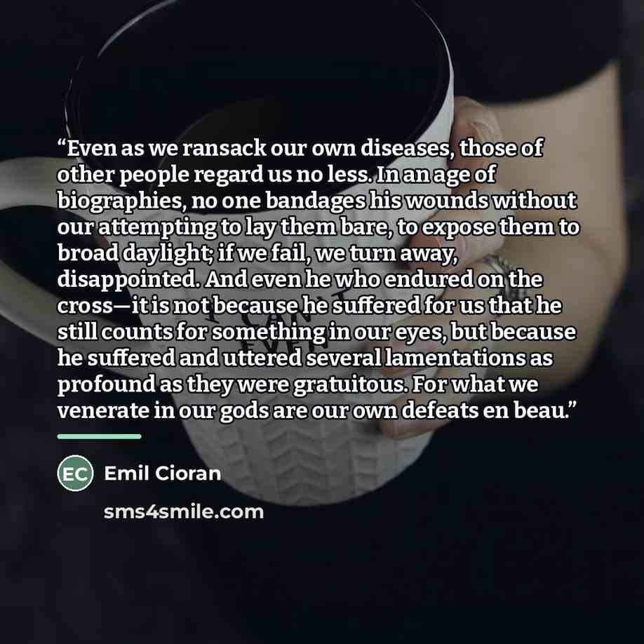 “Even as we ransack our own diseases, those of other people regard us no less. In an age of biographies, no one bandages his wounds without our attempting to lay them bare, to expose them to broad daylight; if we fail, we turn away, disappointed. And even he who endured on the cross—it is not…” quote by Emil Cioran