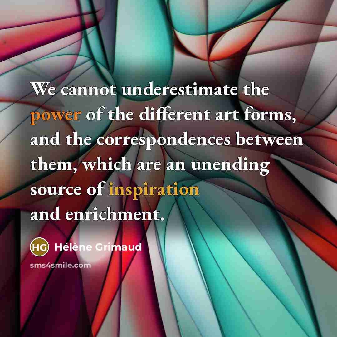 “We cannot underestimate the power of the different art forms, and the correspondences between them, which are an unending source of inspiration and enrichment.” quote by Helene Grimaud