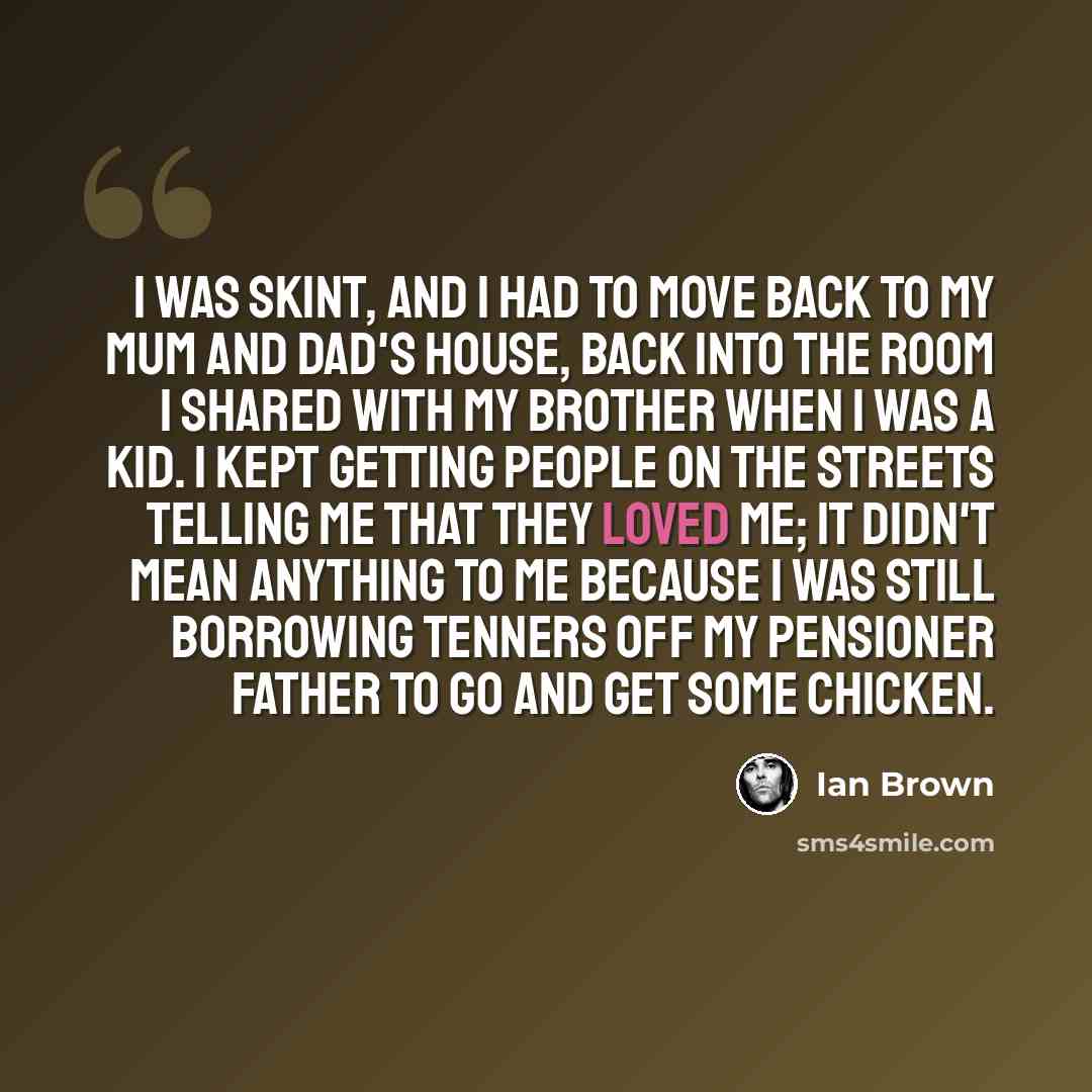 “I was skint, and I had to move back to my mum and dad's house, back into the room I shared with my brother when I was a kid. I kept getting people on the streets telling me that they loved me; it didn't mean anything to me because I was still borrowing tenners off my pensioner father to go and get…” quote by Ian Brown