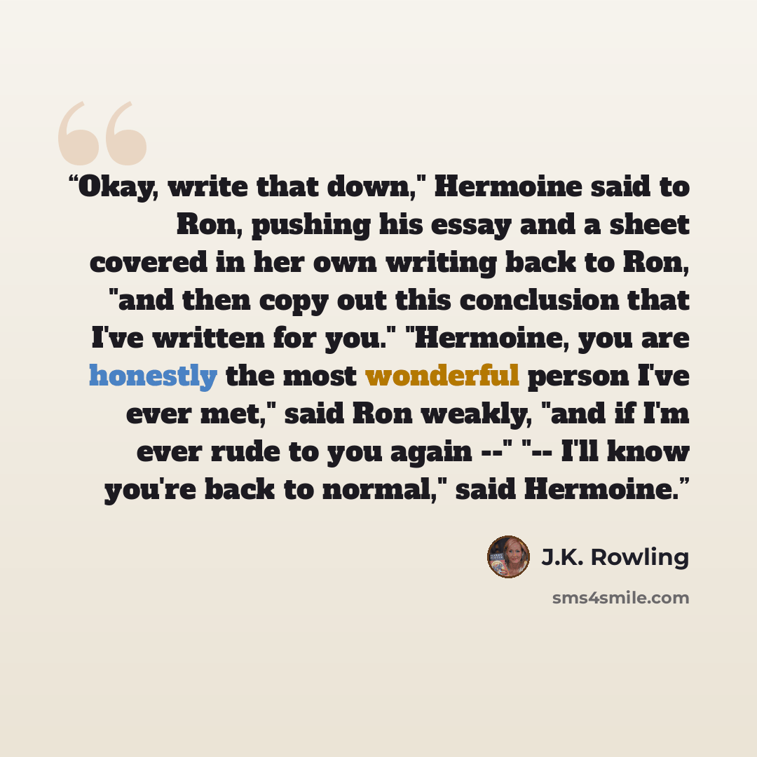“Okay, write that down," Hermoine said to Ron, pushing his essay and a sheet covered in her own writing back to Ron, "and then copy out this conclusion that I've written for you." "Hermoine, you are honestly the most wonderful person I've ever met," said Ron weakly, "and if I'm ever rude to you…” quote by J.K. Rowling