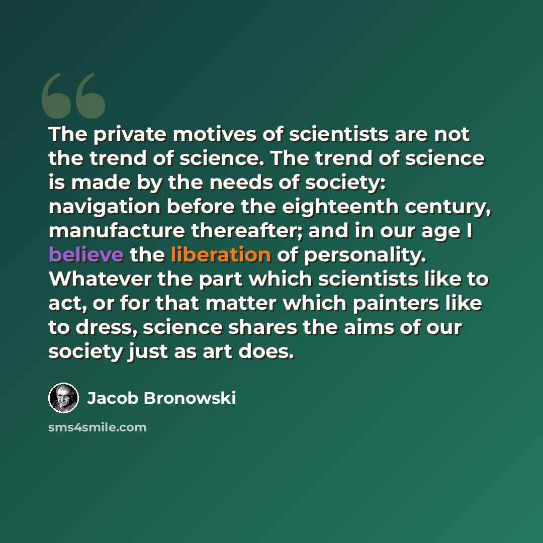 “The private motives of scientists are not the trend of science. The trend of science is made by the needs of society: navigation before the eighteenth century, manufacture thereafter; and in our age I believe the liberation of personality. Whatever the part which scientists like to act, or for…” quote by Jacob Bronowski