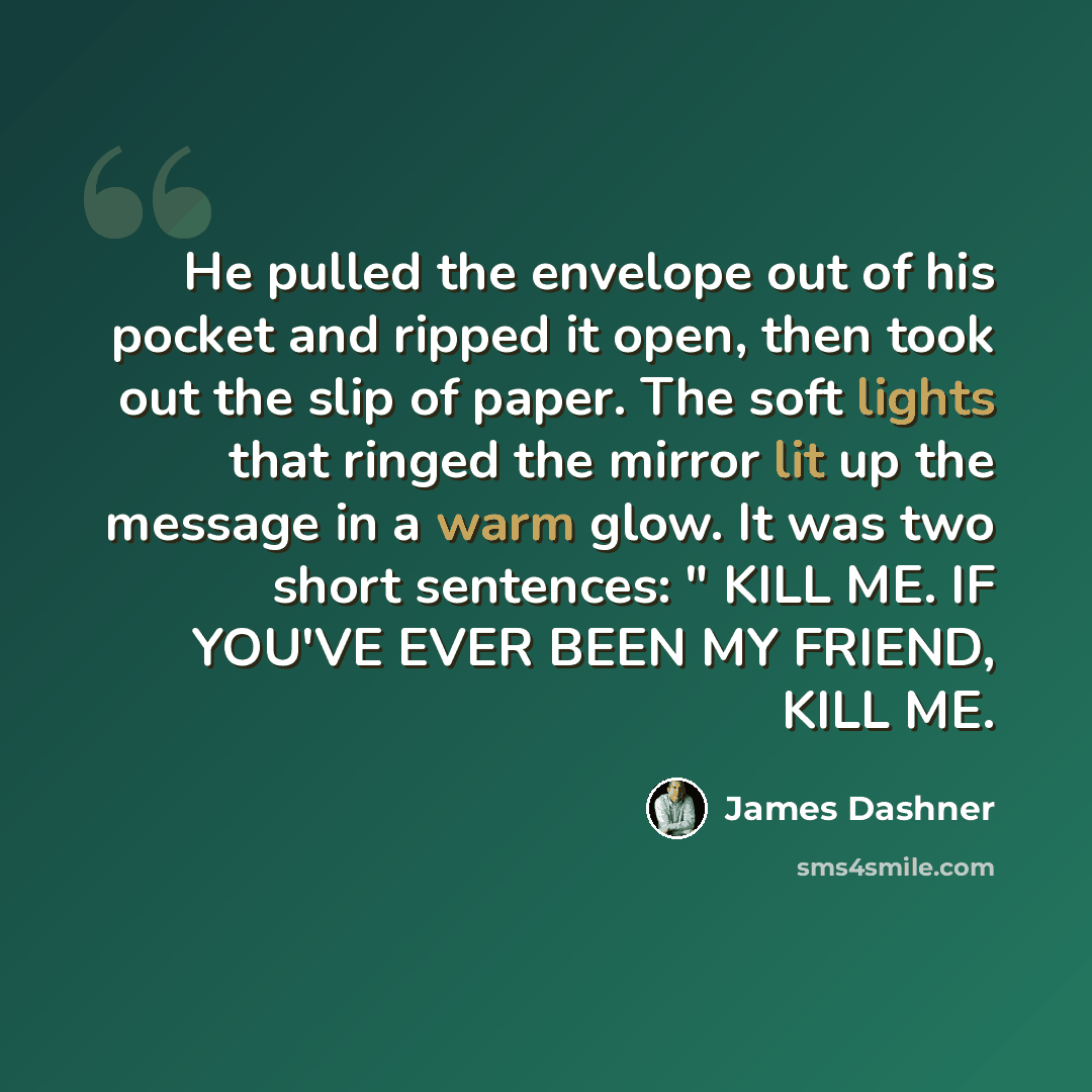 “He pulled the envelope out of his pocket and ripped it open, then took out the slip of paper. The soft lights that ringed the mirror lit up the message in a warm glow. It was two short sentences: " KILL ME. IF YOU'VE EVER BEEN MY FRIEND, KILL ME.” quote by James Dashner