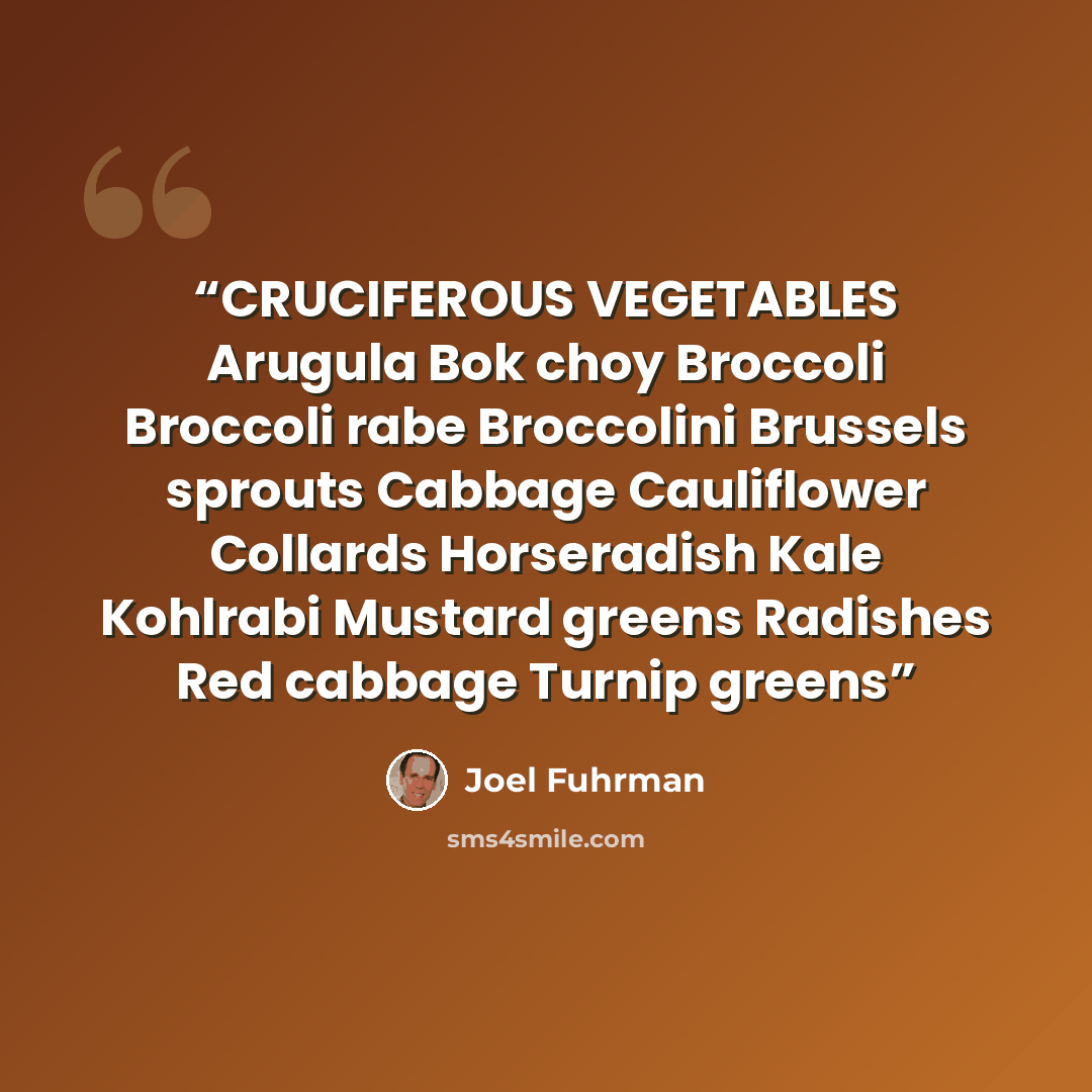 “CRUCIFEROUS VEGETABLES Arugula Bok choy Broccoli Broccoli rabe Broccolini Brussels sprouts Cabbage Cauliflower Collards Horseradish Kale Kohlrabi Mustard greens Radishes Red cabbage Turnip greens” quote by Joel Fuhrman