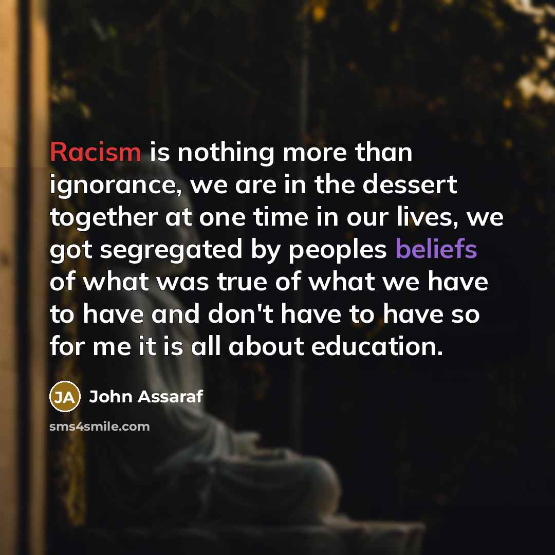 “Racism is nothing more than ignorance, we are in the dessert together at one time in our lives, we got segregated by peoples beliefs of what was true of what we have to have and don't have to have so for me it is all about education.” quote by John Assaraf