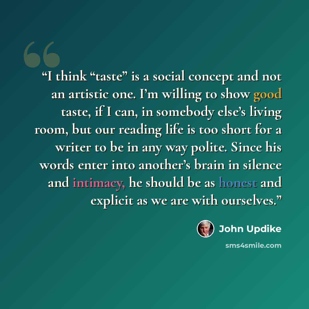“I think “taste” is a social concept and not an artistic one. I’m willing to show good taste, if I can, in somebody else’s living room, but our reading life is too short for a writer to be in any way polite. Since his words enter into another’s brain in silence and intimacy, he should be as honest…” quote by John Updike