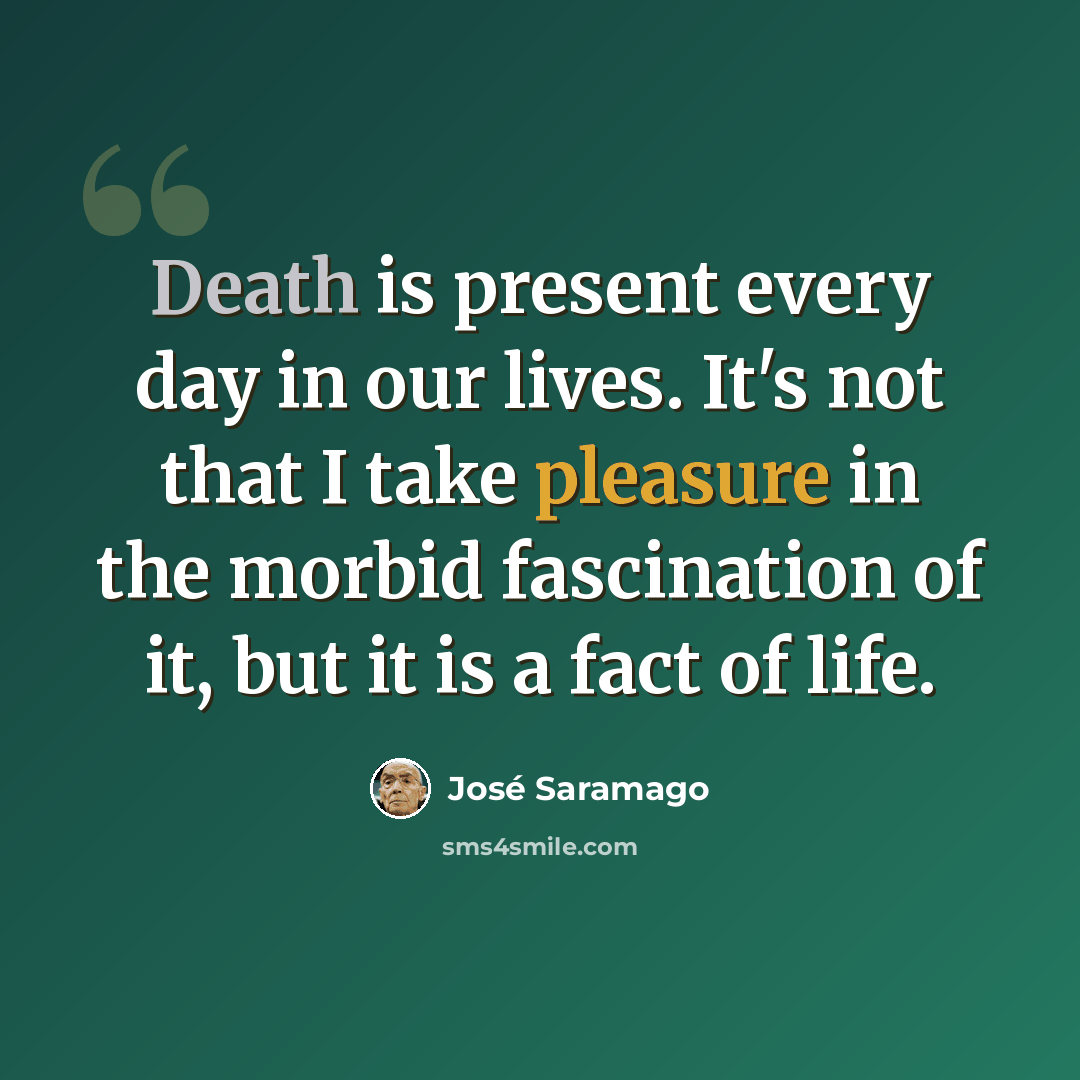 “Death is present every day in our lives. It's not that I take pleasure in the morbid fascination of it, but it is a fact of life.” quote by Jose Saramago