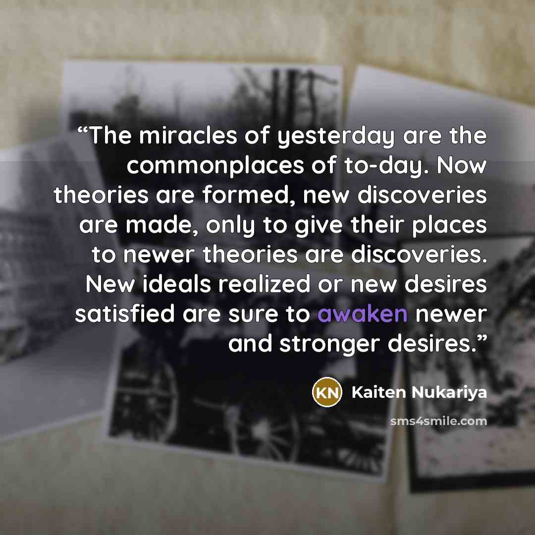 “The miracles of yesterday are the commonplaces of to-day. Now theories are formed, new discoveries are made, only to give their places to newer theories are discoveries. New ideals realized or new desires satisfied are sure to awaken newer and stronger desires.” quote by Kaiten Nukariya