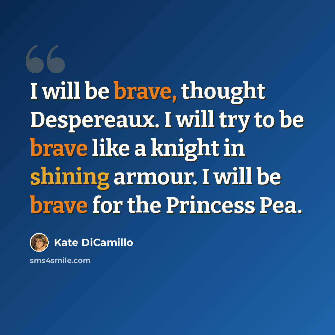 “I will be brave, thought Despereaux. I will try to be brave like a knight in shining armour. I will be brave for the Princess Pea.” quote by Kate DiCamillo