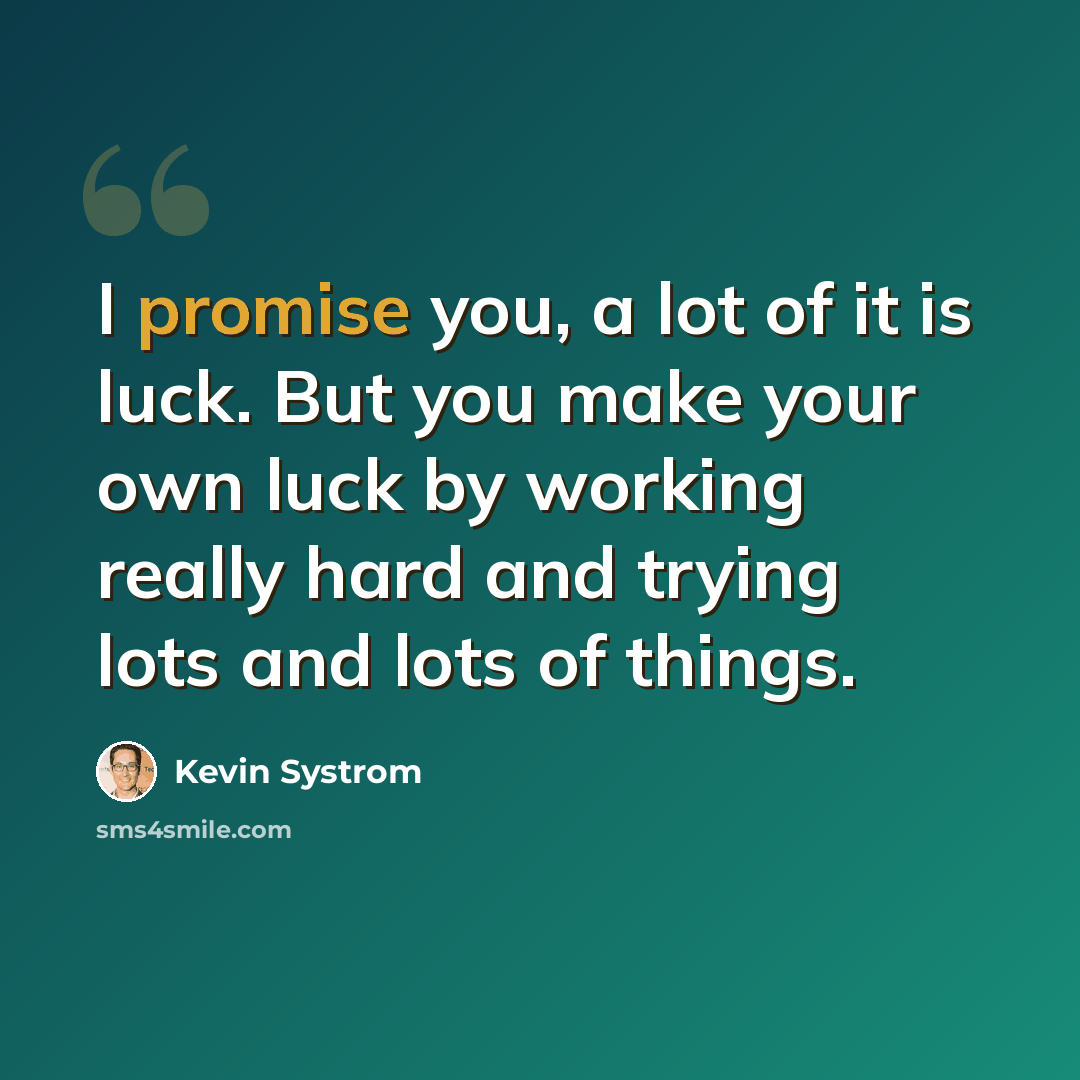 “I promise you, a lot of it is luck. But you make your own luck by working really hard and trying lots and lots of things.” quote by Kevin Systrom