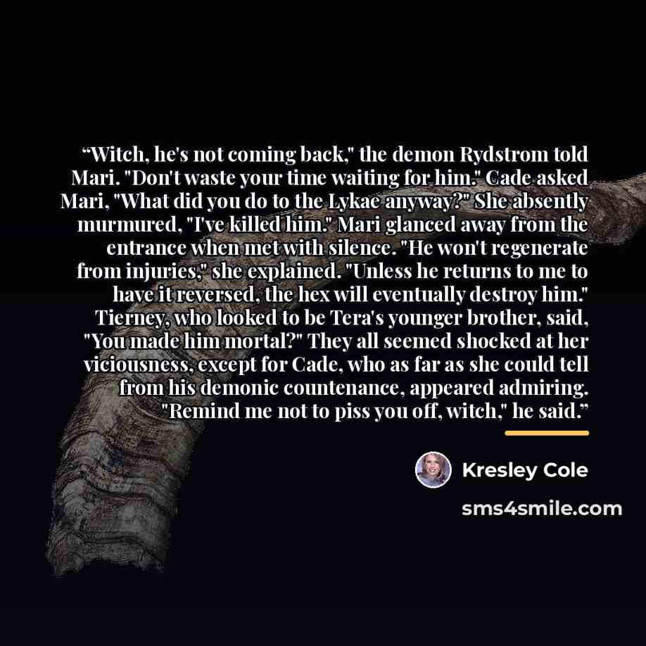 “Witch, he's not coming back," the demon Rydstrom told Mari. "Don't waste your time waiting for him." Cade asked Mari, "What did you do to the Lykae anyway?" She absently murmured, "I've killed him." Mari glanced away from the entrance when met with silence. "He won't regenerate from injuries," she…” quote by Kresley Cole