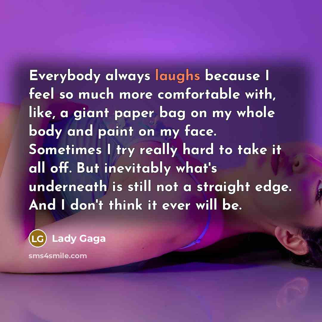 “Everybody always laughs because I feel so much more comfortable with, like, a giant paper bag on my whole body and paint on my face. Sometimes I try really hard to take it all off. But inevitably what's underneath is still not a straight edge. And I don't think it ever will be.” quote by Lady Gaga