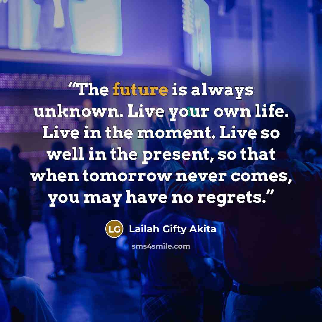 “The future is always unknown. Live your own life. Live in the moment. Live so well in the present, so that when tomorrow never comes, you may have no regrets.” quote by Lailah Gifty Akita
