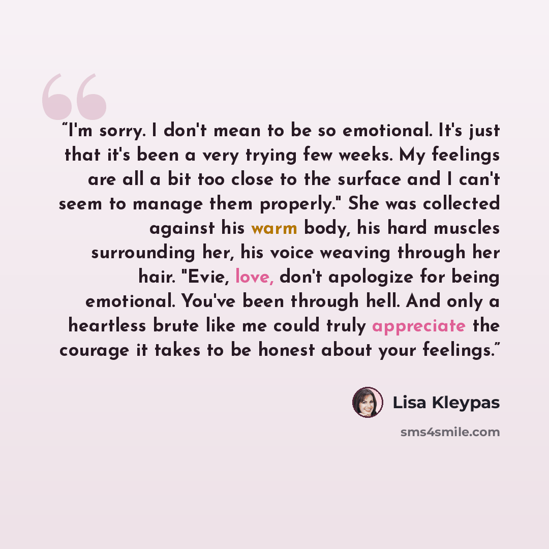 “I'm sorry. I don't mean to be so emotional. It's just that it's been a very trying few weeks. My feelings are all a bit too close to the surface and I can't seem to manage them properly." She was collected against his warm body, his hard muscles surrounding her, his voice weaving through her hair…” quote by Lisa Kleypas