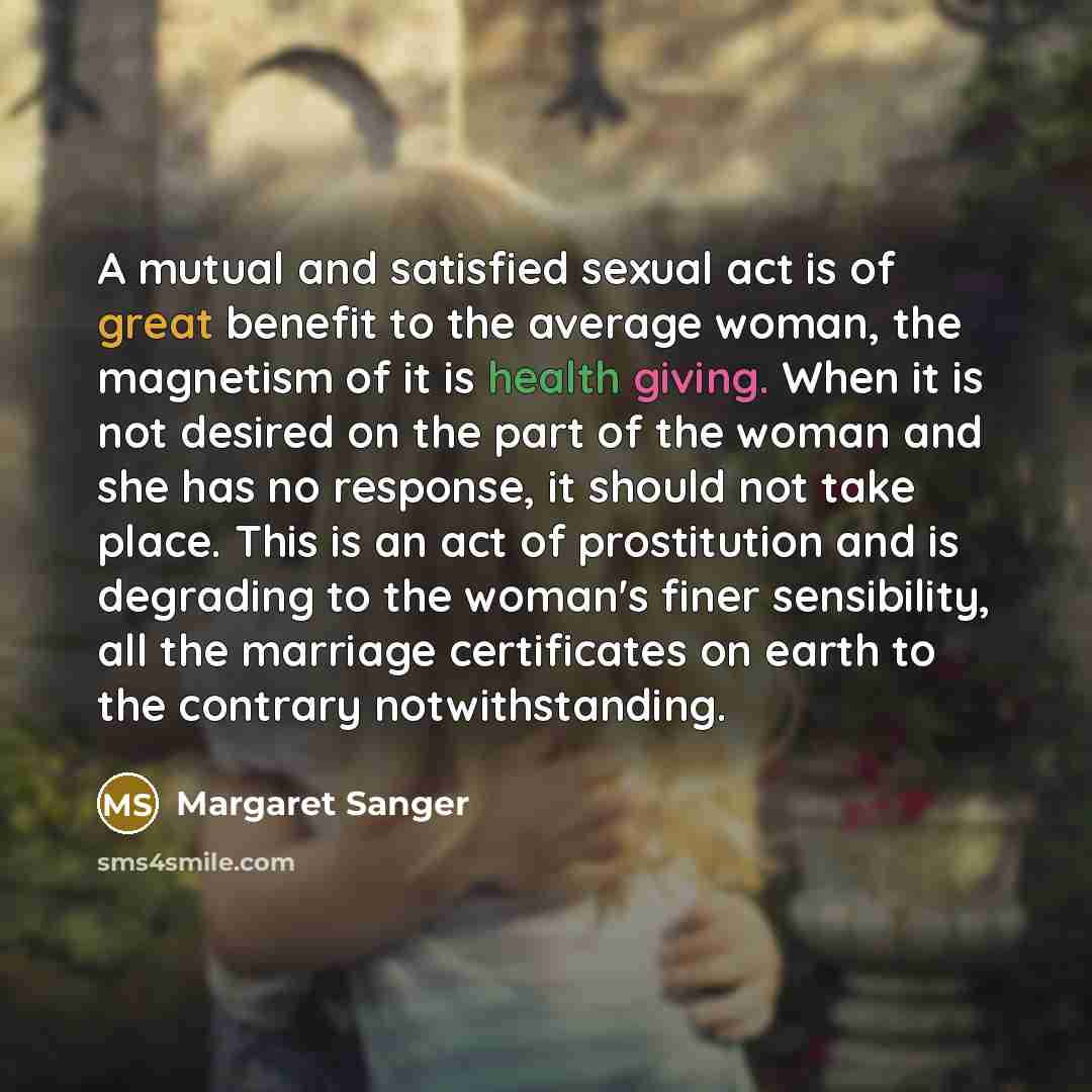 “A mutual and satisfied sexual act is of great benefit to the average woman, the magnetism of it is health giving. When it is not desired on the part of the woman and she has no response, it should not take place. This is an act of prostitution and is degrading to the woman's finer sensibility, all…” quote by Margaret Sanger
