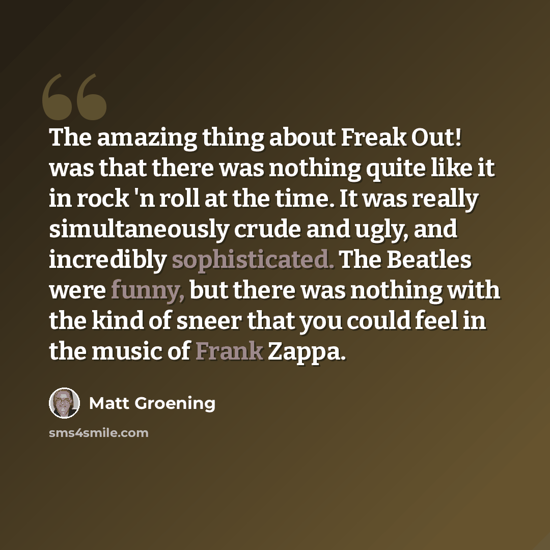 “The amazing thing about Freak Out! was that there was nothing quite like it in rock 'n roll at the time. It was really simultaneously crude and ugly, and incredibly sophisticated. The Beatles were funny, but there was nothing with the kind of sneer that you could feel in the music of Frank Zappa.” quote by Matt Groening