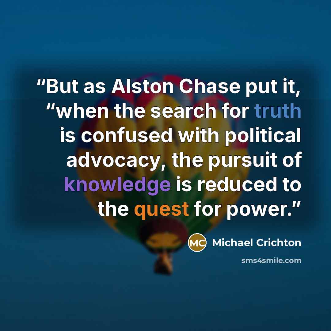 “But as Alston Chase put it, “when the search for truth is confused with political advocacy, the pursuit of knowledge is reduced to the quest for power.” quote by Michael Crichton