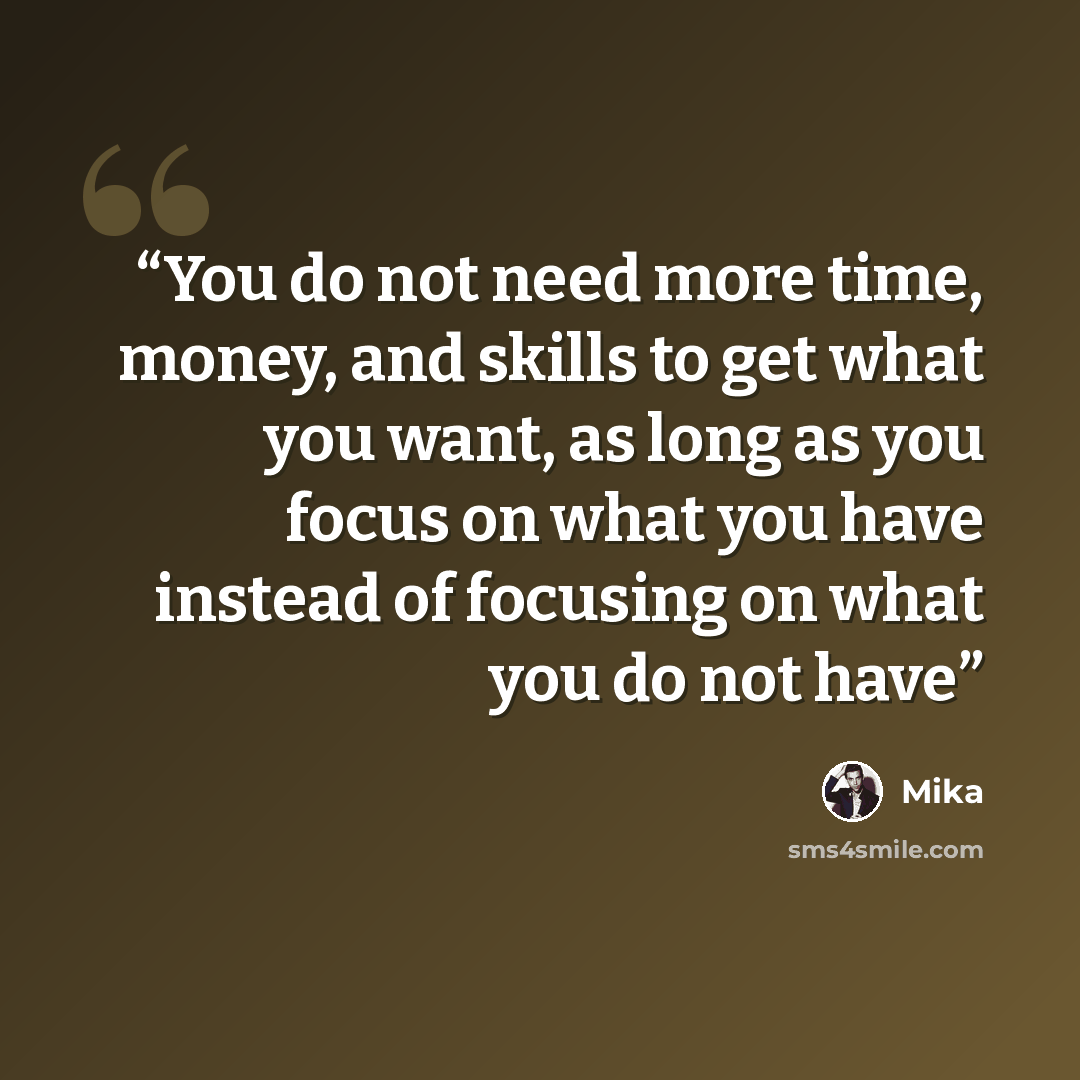 “You do not need more time, money, and skills to get what you want, as long as you focus on what you have instead of focusing on what you do not have” quote by Mika