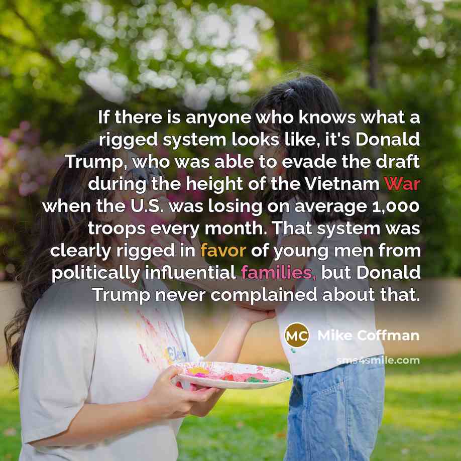 “If there is anyone who knows what a rigged system looks like, it's Donald Trump, who was able to evade the draft during the height of the Vietnam War when the U.S. was losing on average 1,000 troops every month. That system was clearly rigged in favor of young men from politically influential…” quote by Mike Coffman