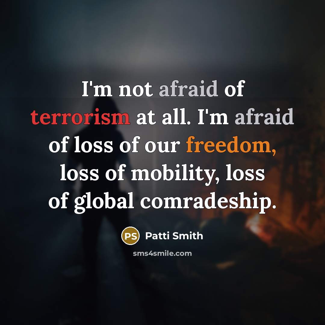 “I'm not afraid of terrorism at all. I'm afraid of loss of our freedom, loss of mobility, loss of global comradeship.” quote by Patti Smith