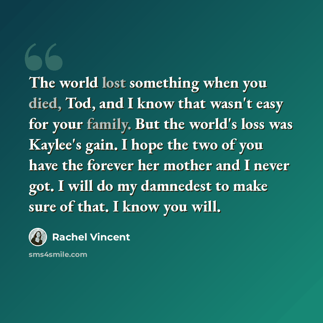 “The world lost something when you died, Tod, and I know that wasn't easy for your family. But the world's loss was Kaylee's gain. I hope the two of you have the forever her mother and I never got. I will do my damnedest to make sure of that. I know you will.” quote by Rachel Vincent