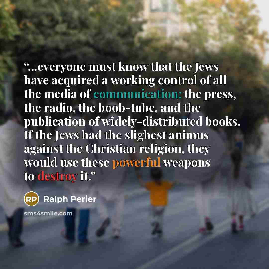 “...everyone must know that the Jews have acquired a working control of all the media of communication: the press, the radio, the boob-tube, and the publication of widely-distributed books. If the Jews had the slighest animus against the Christian religion, they would use these powerful weapons to…” quote by Ralph Perier
