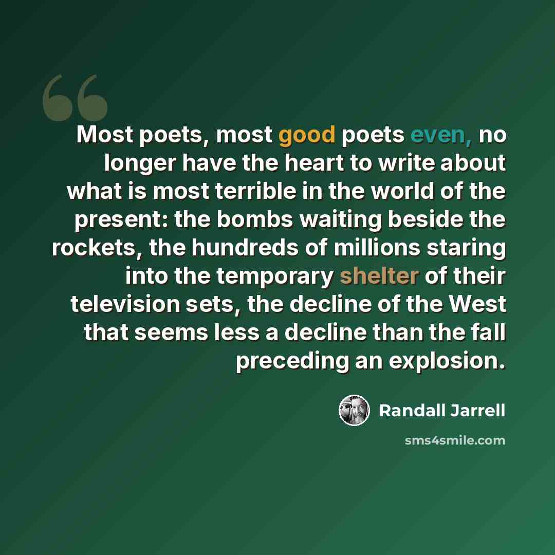 “Most poets, most good poets even, no longer have the heart to write about what is most terrible in the world of the present: the bombs waiting beside the rockets, the hundreds of millions staring into the temporary shelter of their television sets, the decline of the West that seems less a decline…” quote by Randall Jarrell