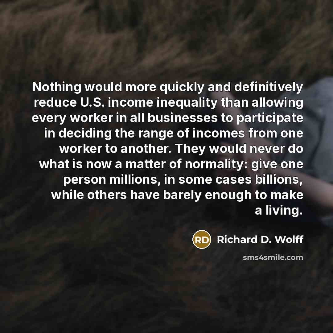 “Nothing would more quickly and definitively reduce U.S. income inequality than allowing every worker in all businesses to participate in deciding the range of incomes from one worker to another. They would never do what is now a matter of normality: give one person millions, in some cases…” quote by Richard D. Wolff