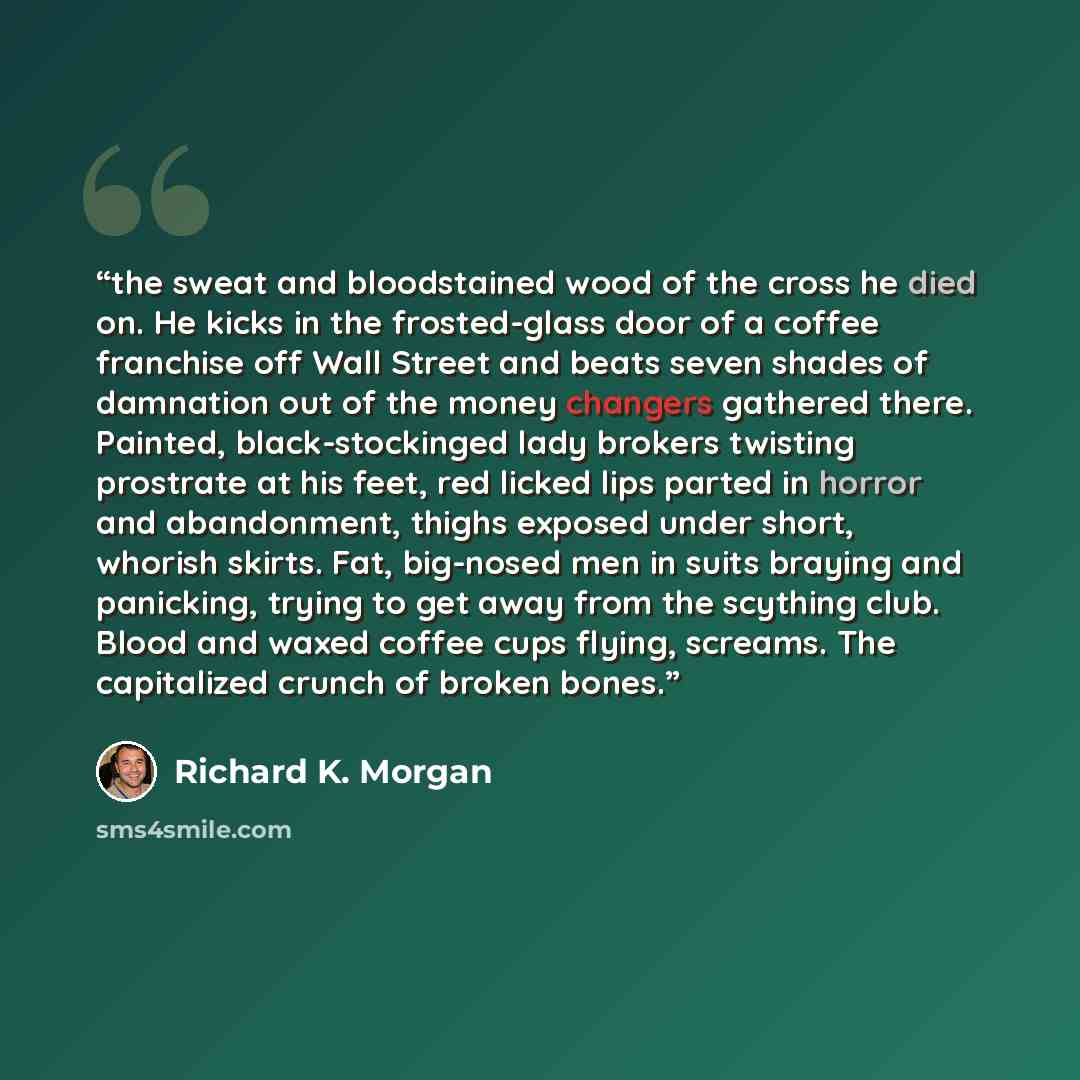 “the sweat and bloodstained wood of the cross he died on. He kicks in the frosted-glass door of a coffee franchise off Wall Street and beats seven shades of damnation out of the money changers gathered there. Painted, black-stockinged lady brokers twisting prostrate at his feet, red licked lips…” quote by Richard K. Morgan