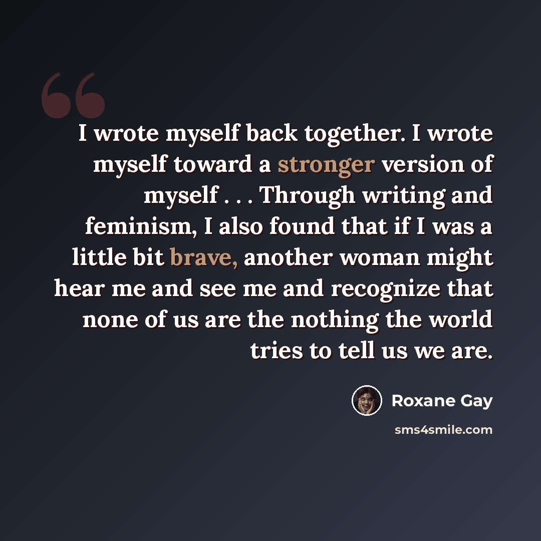 “I wrote myself back together. I wrote myself toward a stronger version of myself . . . Through writing and feminism, I also found that if I was a little bit brave, another woman might hear me and see me and recognize that none of us are the nothing the world tries to tell us we are.” quote by Roxane Gay