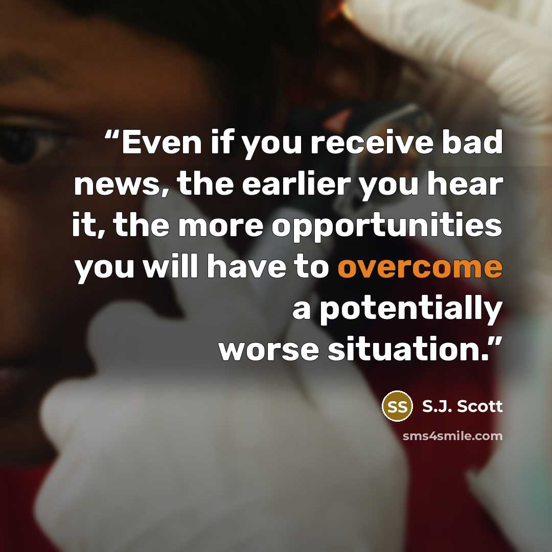 “Even if you receive bad news, the earlier you hear it, the more opportunities you will have to overcome a potentially worse situation.” quote by S.J. Scott