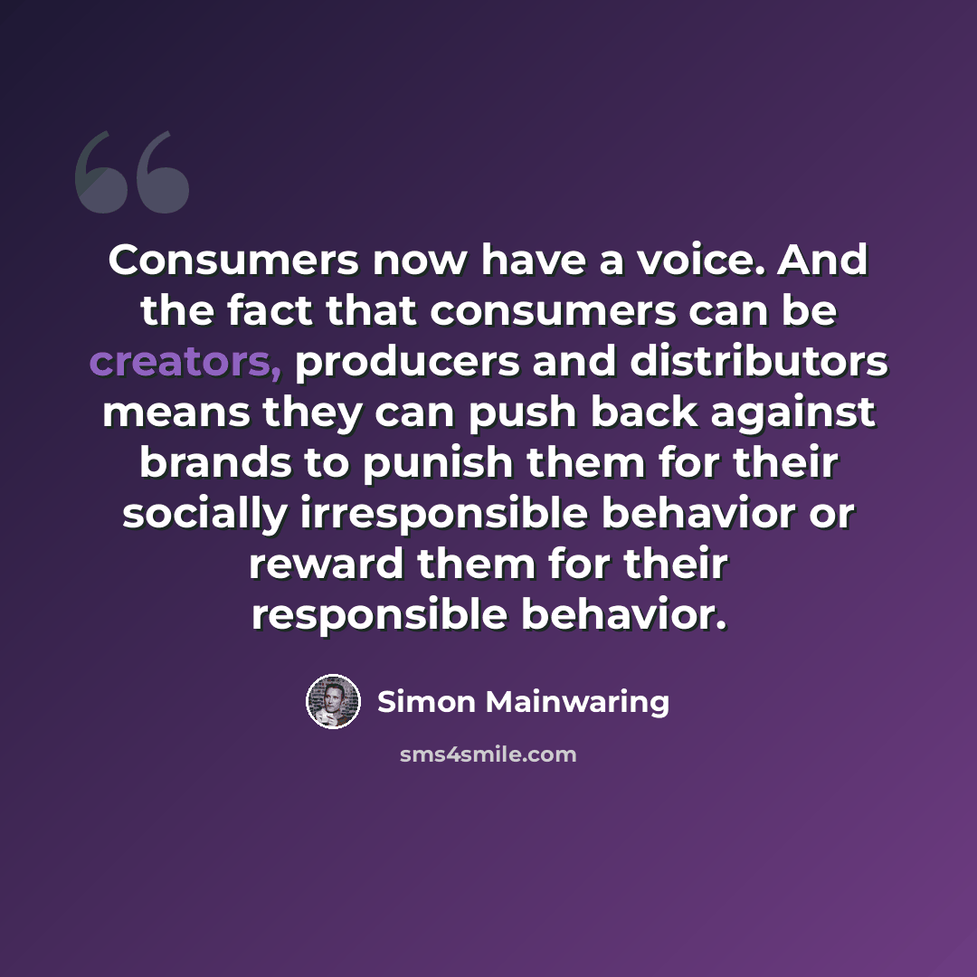 “Consumers now have a voice. And the fact that consumers can be creators, producers and distributors means they can push back against brands to punish them for their socially irresponsible behavior or reward them for their responsible behavior.” quote by Simon Mainwaring