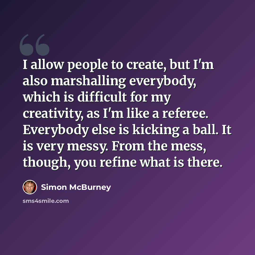 “I allow people to create, but I'm also marshalling everybody, which is difficult for my creativity, as I'm like a referee. Everybody else is kicking a ball. It is very messy. From the mess, though, you refine what is there.” quote by Simon McBurney